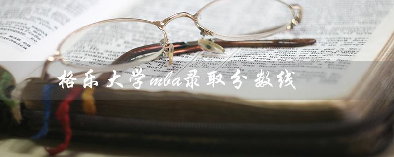 格乐大学mba录取分数线（泰国格乐大学录取分数线是多少）