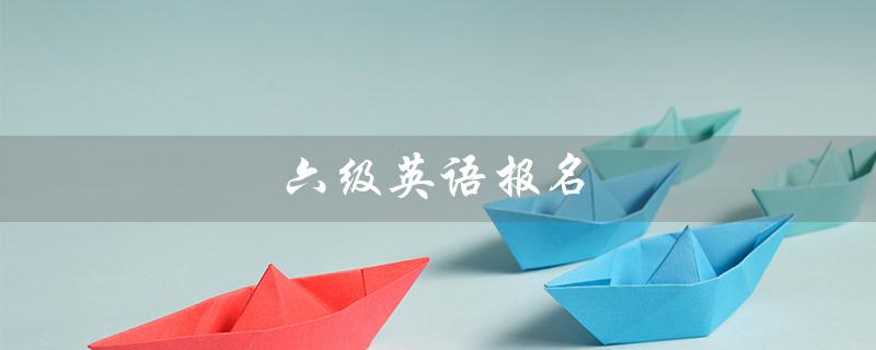 六级英语报名（2023上半年六级英语报名时间是什么）