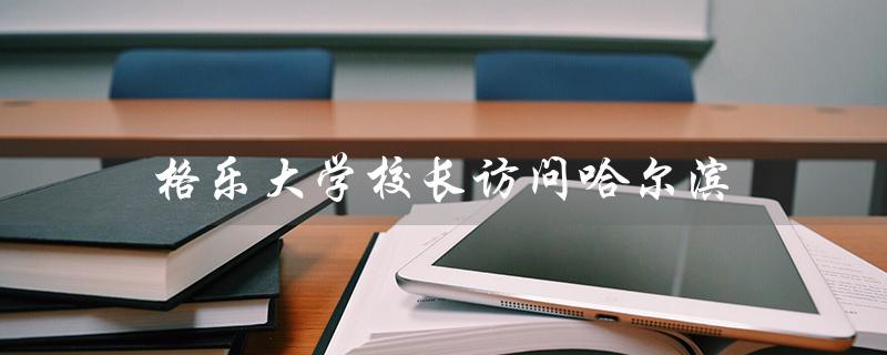 格乐大学校长访问哈尔滨（加强校际合作，促进教育交流）