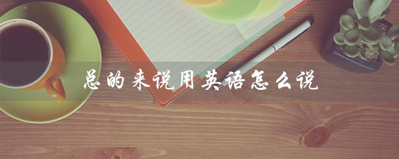 总的来说用英语怎么说（英语中高级表达怎么说）