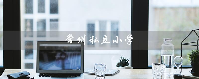 常州私立小学（常州私立小学有哪些）