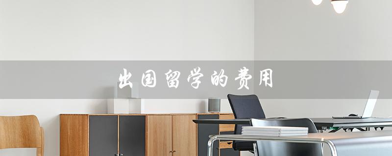 出国留学的费用（大学出国留学费用是多少）