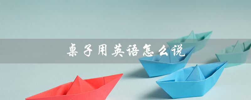 桌子用英语怎么说（桌子的英文是什么）