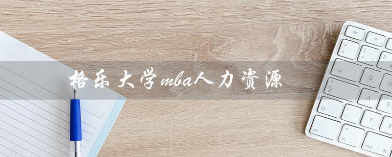 格乐大学mba人力资源（泰国格乐大学MBA是什么）