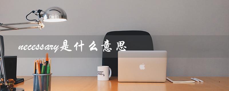 necessary是什么意思（unnecessary的意思是什么）