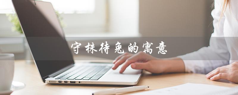 守株待兔的寓意（守株待兔的寓意是什么）