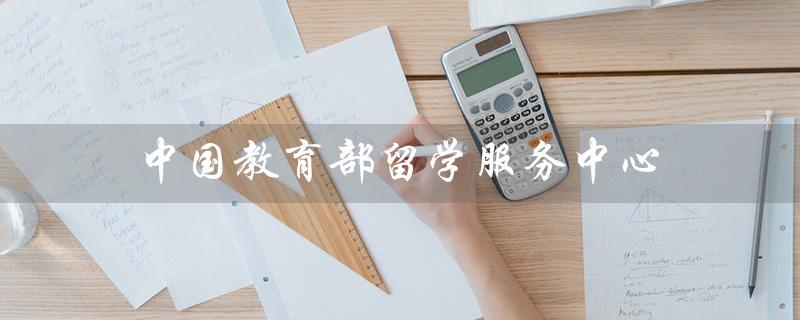 中国教育部留学服务中心（中国教育部留学服务中心官网是什么）