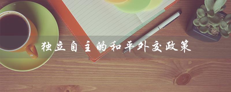 独立自主的和平外交政策（独立自主的和平外交政策是什么）