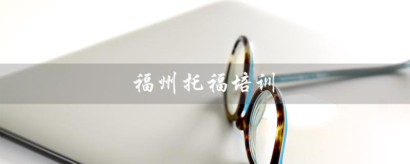 福州托福培训（福州哪家托福培训学校好）