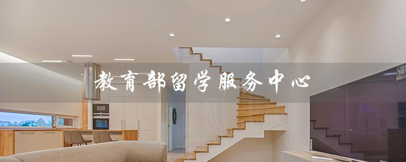 教育部留学服务中心（教育部留学服务中心官网是什么）