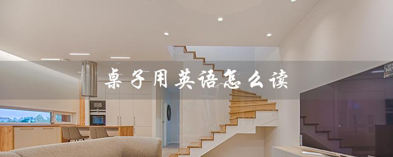 桌子用英语怎么读（桌子的英文怎么说）